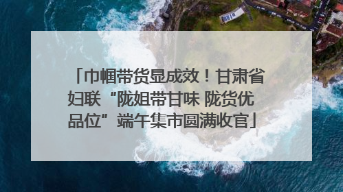 巾帼带货显成效！甘肃省妇联“陇姐带甘味 陇货优品位”端午集市圆满收官