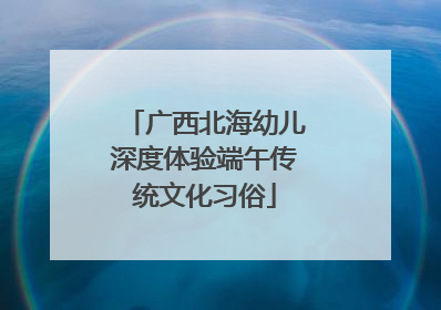 广西北海幼儿深度体验端午传统文化习俗
