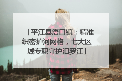 平江县浯口镇：精准织密护河网格，七大区域专职守护汨罗江