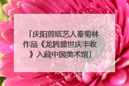 庆阳剪纸艺人秦菊林作品《龙腾盛世庆丰收》入藏中国美术馆