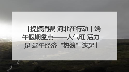 提振消费 河北在行动｜端午假期盘点——人气旺 活力足 端午经济“热浪”迭起