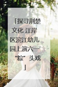 探寻荆楚文化 江岸区滨江幼儿园上演六一“粽”头戏