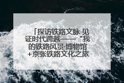 探访铁路文脉 见证时代跨越——“我的铁路风景·博物馆+京张铁路文化之旅”活动在京启动