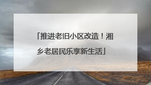 推进老旧小区改造！湘乡老居民乐享新生活