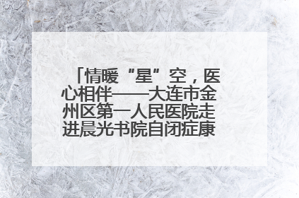 情暖“星”空，医心相伴——大连市金州区第一人民医院走进晨光书院自闭症康复服务中心