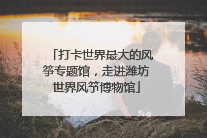 打卡世界最大的风筝专题馆，走进潍坊世界风筝博物馆
