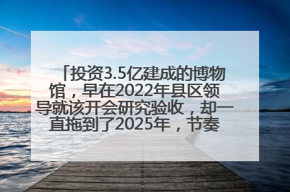 投资3.5亿建成的博物馆，早在2022年县区领导就该开会研究验收，却一直拖到了2025年，节奏不是一般的慢！