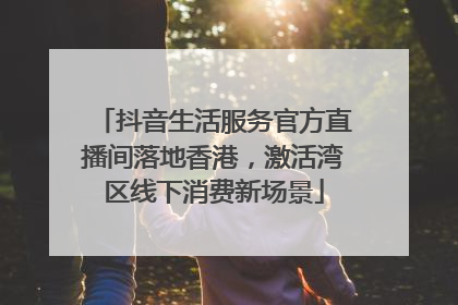 抖音生活服务官方直播间落地香港，激活湾区线下消费新场景