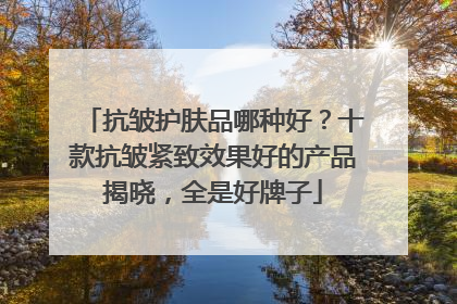 抗皱护肤品哪种好？十款抗皱紧致效果好的产品揭晓，全是好牌子