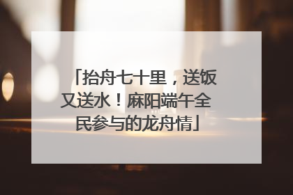 抬舟七十里，送饭又送水！麻阳端午全民参与的龙舟情