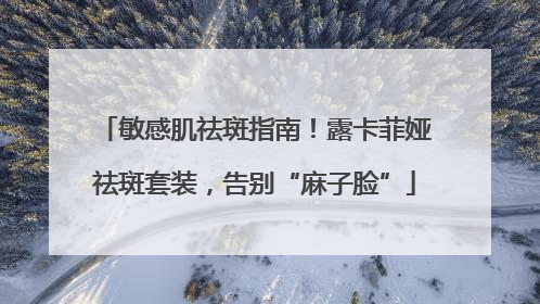 敏感肌祛斑指南！露卡菲娅祛斑套装，告别“麻子脸”