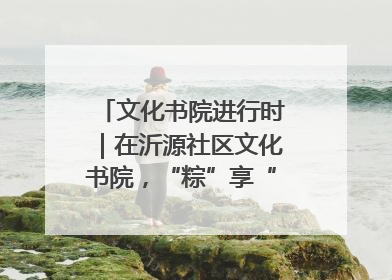 文化书院进行时｜在沂源社区文化书院，“粽”享“端午”美好时光