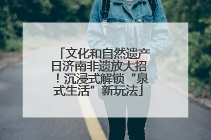 文化和自然遗产日济南非遗放大招！沉浸式解锁“泉式生活”新玩法