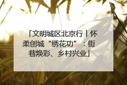文明城区北京行丨怀柔创城“绣花功”：街巷焕彩、乡村兴业