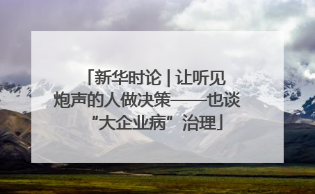 新华时论 | 让听见炮声的人做决策——也谈“大企业病”治理