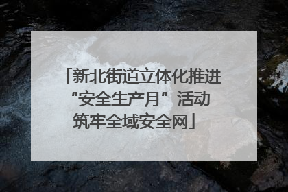 新北街道立体化推进“安全生产月”活动 筑牢全域安全网