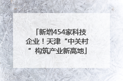 新增454家科技企业！天津“中关村”构筑产业新高地