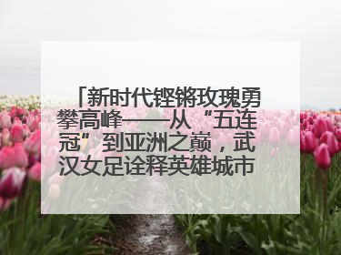 新时代铿锵玫瑰勇攀高峰——从“五连冠”到亚洲之巅，武汉女足诠释英雄城市精神特质