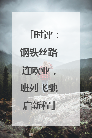 时评：钢铁丝路连欧亚，班列飞驰启新程