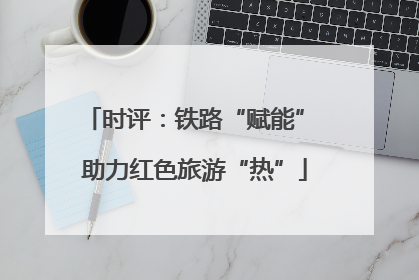 时评：铁路“赋能” 助力红色旅游“热”
