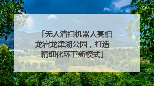 无人清扫机器人亮相龙岩龙津湖公园，打造精细化环卫新模式