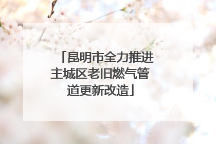 昆明市全力推进主城区老旧燃气管道更新改造