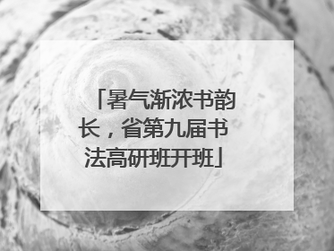 暑气渐浓书韵长，省第九届书法高研班开班