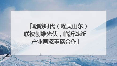 朝曦时代（曜灵山东）联袂创维光伏，临沂战新产业再添重磅合作