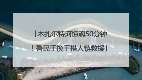 木扎尔特河惊魂50分钟！警民手挽手搭人链救援