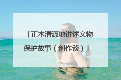 正本清源地讲述文物保护故事（创作谈）