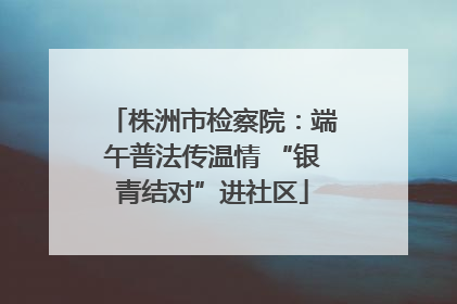 株洲市检察院：端午普法传温情 “银青结对”进社区