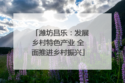 潍坊昌乐：发展乡村特色产业 全面推进乡村振兴