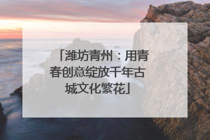 潍坊青州：用青春创意绽放千年古城文化繁花