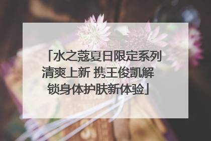 水之蔻夏日限定系列清爽上新 携王俊凯解锁身体护肤新体验