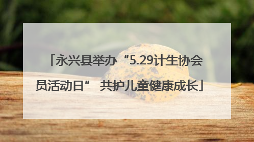 永兴县举办“5.29计生协会员活动日” 共护儿童健康成长