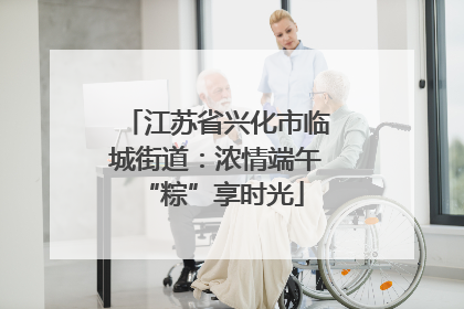 江苏省兴化市临城街道：浓情端午 “粽”享时光