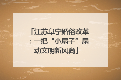 江苏阜宁婚俗改革：一把“小扇子”扇动文明新风尚