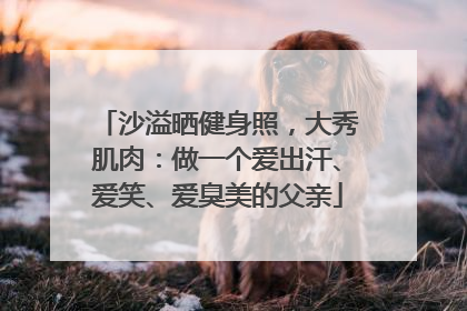 沙溢晒健身照，大秀肌肉：做一个爱出汗、爱笑、爱臭美的父亲