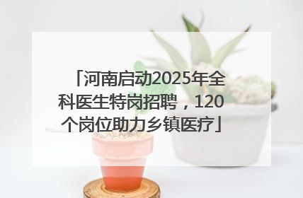 河南启动2025年全科医生特岗招聘，120个岗位助力乡镇医疗