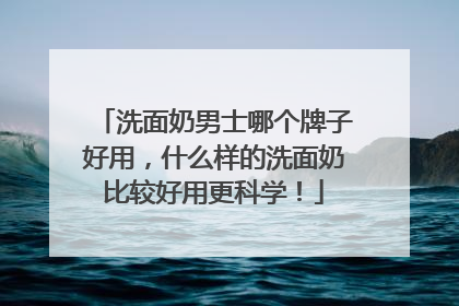 洗面奶男士哪个牌子好用，什么样的洗面奶比较好用更科学！