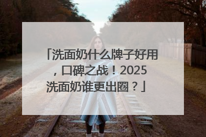 洗面奶什么牌子好用，口碑之战！2025洗面奶谁更出圈？