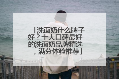 洗面奶什么牌子好？十大口碑最好的洗面奶品牌精选，满分体验推荐