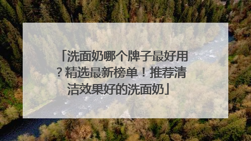 洗面奶哪个牌子最好用？精选最新榜单！推荐清洁效果好的洗面奶