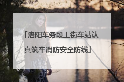 洛阳车务段上街车站认真筑牢消防安全防线