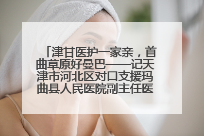 津甘医护一家亲，首曲草原好曼巴——记天津市河北区对口支援玛曲县人民医院副主任医师山西籍女儿崔洁娜