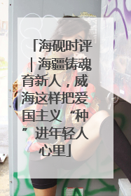 海砚时评｜海疆铸魂育新人，威海这样把爱国主义“种”进年轻人心里