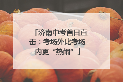 济南中考首日直击：考场外比考场内更“热闹”