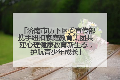 济南市历下区委宣传部携手纽扣家庭教育集团共建心理健康教育新生态，护航青少年成长