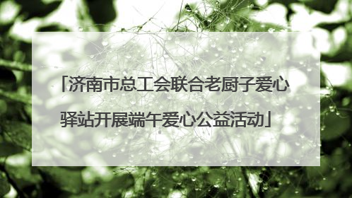 济南市总工会联合老厨子爱心驿站开展端午爱心公益活动