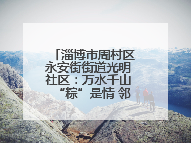 淄博市周村区永安街街道光明社区：万水千山“粽”是情 邻里欢聚迎端午